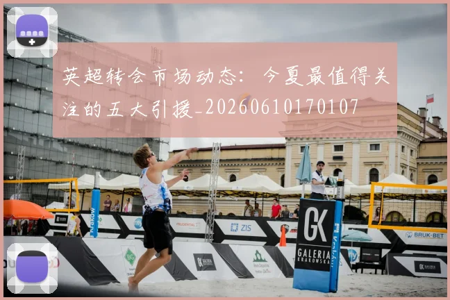 英超转会市场动态：今夏最值得关注的五大引援_20260610170107