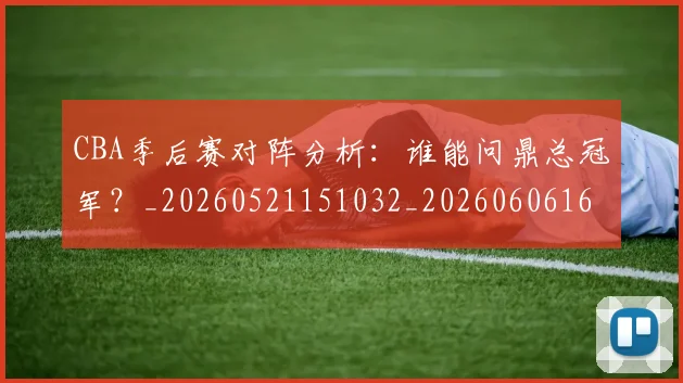 CBA季后赛对阵分析：谁能问鼎总冠军？_20260521151032_20260606165209