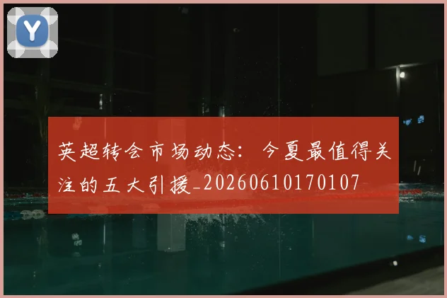 英超转会市场动态：今夏最值得关注的五大引援_20260610170107