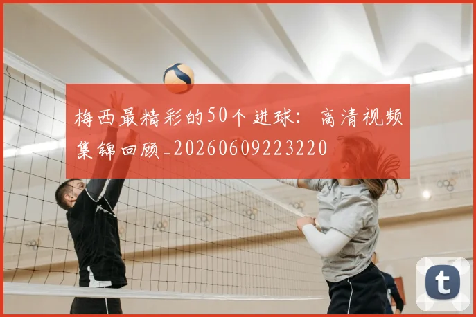 梅西最精彩的50个进球：高清视频集锦回顾_20260609223220